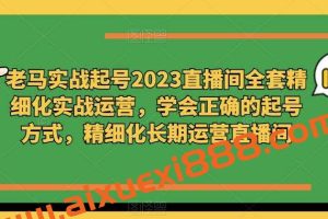 老马实战起号2023直播间全套精细化实战运营，学会正确的起号方式，精细化长期运营直播间