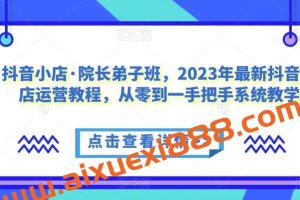 抖音小店·院长弟子班，2023年最新抖音小店运营教程，从零到一手把手系统教学